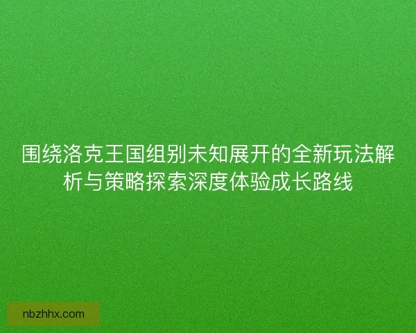 围绕洛克王国组别未知展开的全新玩法解析与策略探索深度体验成长路线