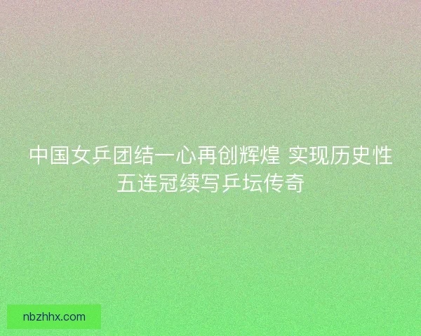 中国女乒团结一心再创辉煌 实现历史性五连冠续写乒坛传奇
