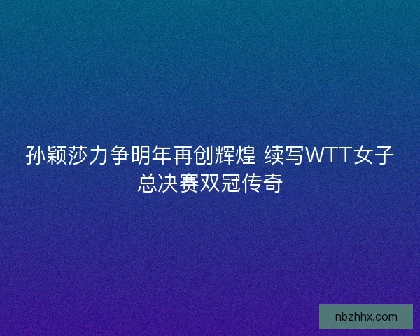 孙颖莎力争明年再创辉煌 续写WTT女子总决赛双冠传奇