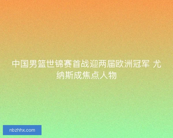 中国男篮世锦赛首战迎两届欧洲冠军 尤纳斯成焦点人物