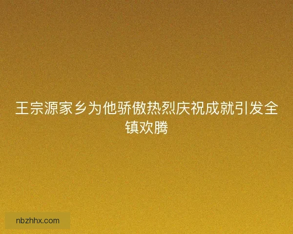 王宗源家乡为他骄傲热烈庆祝成就引发全镇欢腾