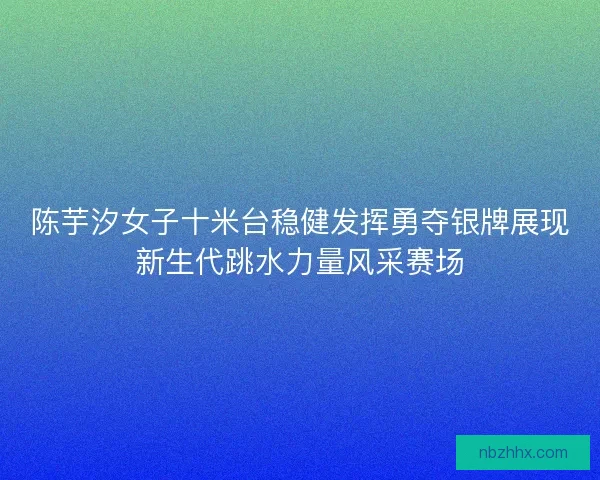 陈芋汐女子十米台稳健发挥勇夺银牌展现新生代跳水力量风采赛场