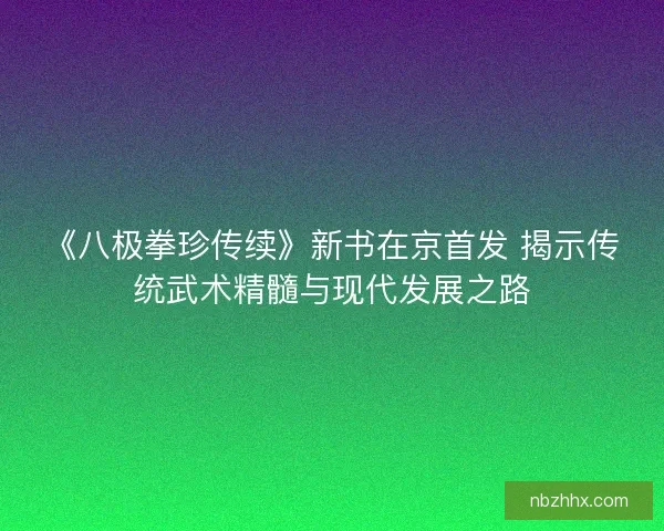 《八极拳珍传续》新书在京首发 揭示传统武术精髓与现代发展之路